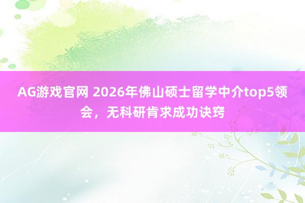AG游戏官网 2026年佛山硕士留学中介top5领会，无科研肯求成功诀窍