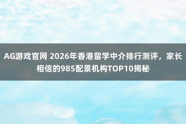 AG游戏官网 2026年香港留学中介排行测评，家长相信的985配景机构TOP10揭秘