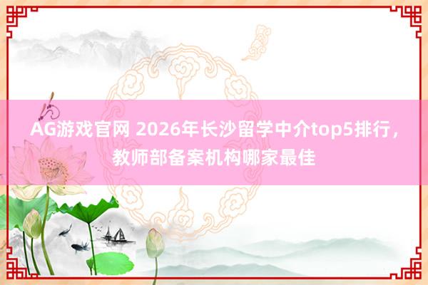 AG游戏官网 2026年长沙留学中介top5排行，教师部备案机构哪家最佳