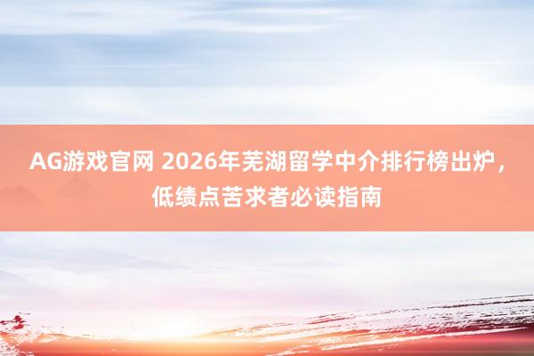 AG游戏官网 2026年芜湖留学中介排行榜出炉，低绩点苦求者必读指南