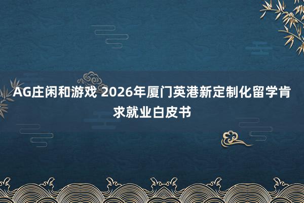 AG庄闲和游戏 2026年厦门英港新定制化留学肯求就业白皮书