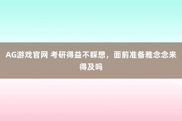 AG游戏官网 考研得益不睬想，面前准备雅念念来得及吗