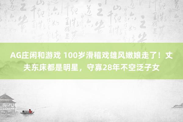 AG庄闲和游戏 100岁滑稽戏雄风嫩娘走了！丈夫东床都是明星，守寡28年不空泛子女