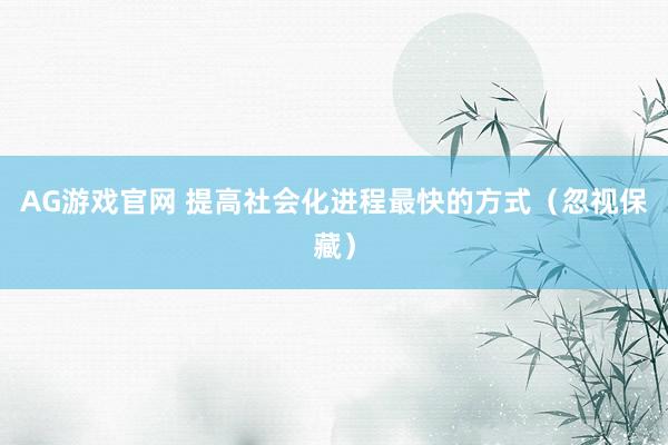AG游戏官网 提高社会化进程最快的方式（忽视保藏）