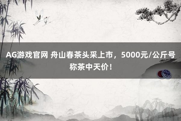 AG游戏官网 舟山春茶头采上市，5000元/公斤号称茶中天价！