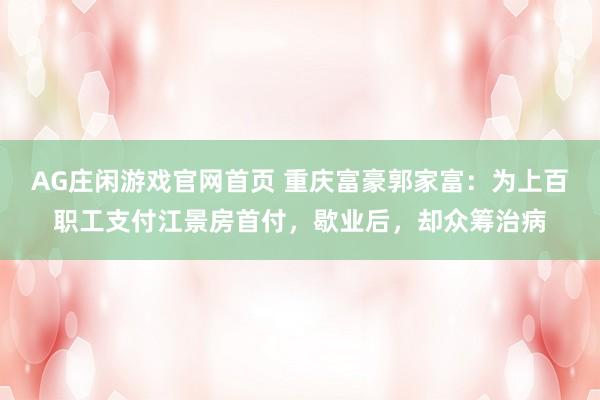 AG庄闲游戏官网首页 重庆富豪郭家富：为上百职工支付江景房首付，歇业后，却众筹治病