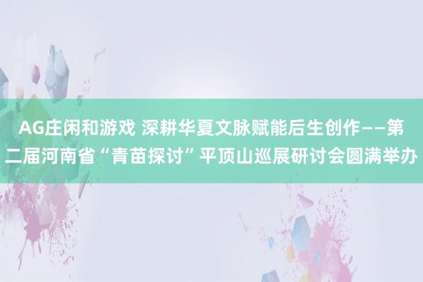 AG庄闲和游戏 深耕华夏文脉赋能后生创作——第二届河南省“青苗探讨”平顶山巡展研讨会圆满举办