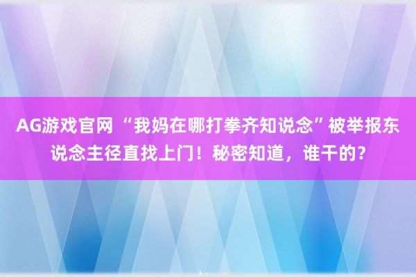 AG游戏官网 “我妈在哪打拳齐知说念”被举报东说念主径直找上门！秘密知道，谁干的？