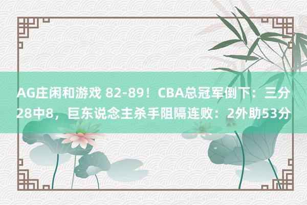 AG庄闲和游戏 82-89！CBA总冠军倒下：三分28中8，巨东说念主杀手阻隔连败：2外助53分