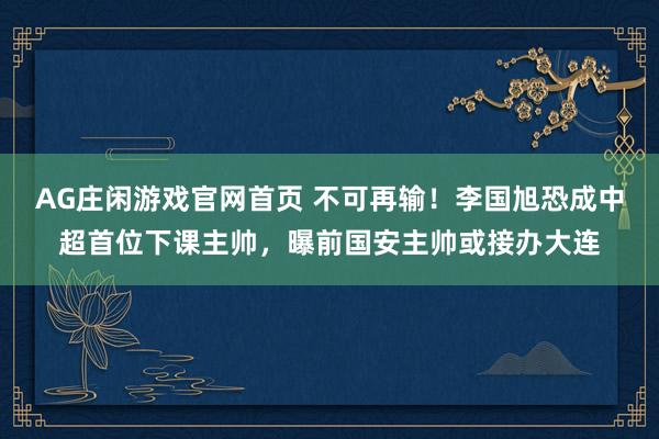 AG庄闲游戏官网首页 不可再输！李国旭恐成中超首位下课主帅，曝前国安主帅或接办大连