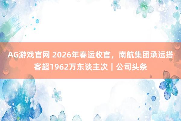 AG游戏官网 2026年春运收官，南航集团承运搭客超1962万东谈主次｜公司头条