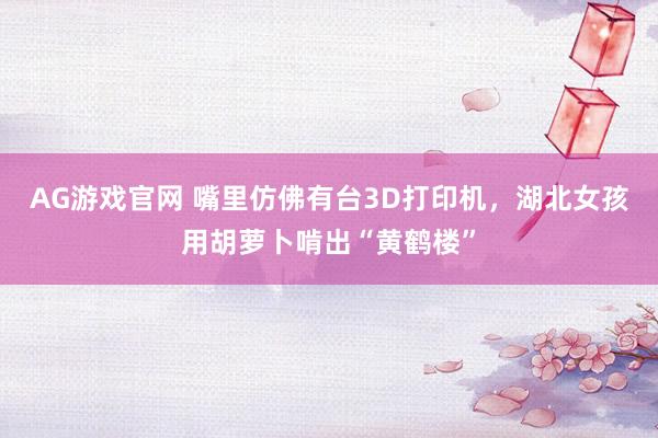 AG游戏官网 嘴里仿佛有台3D打印机，湖北女孩用胡萝卜啃出“黄鹤楼”