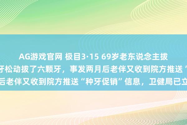 AG游戏官网 极目3·15 69岁老东说念主拔牙即种4天后离世：两门牙松动拔了六颗牙，事发两月后老伴又收到院方推送“种牙促销”信息，卫健局已立案
