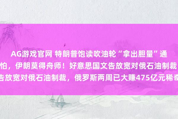 AG游戏官网 特朗普饱读吹油轮“拿出胆量”通过霍尔木兹海峡：无谓怕，伊朗莫得舟师！好意思国文告放宽对俄石油制裁，俄罗斯两周已大赚475亿元稀奇收入