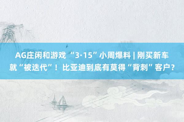 AG庄闲和游戏 “3·15”小周爆料 | 刚买新车就“被迭代”！比亚迪到底有莫得“背刺”客户？