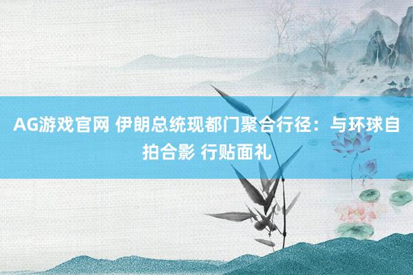 AG游戏官网 伊朗总统现都门聚合行径：与环球自拍合影 行贴面礼