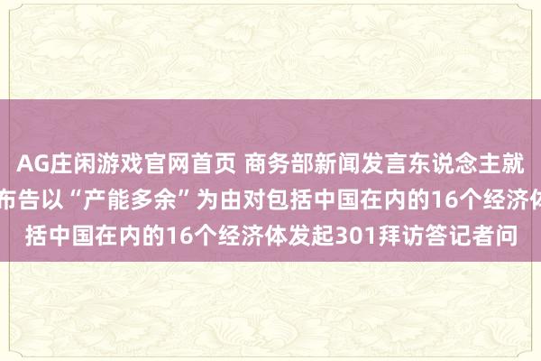AG庄闲游戏官网首页 商务部新闻发言东说念主就好意思买卖代表办公室布告以“产能多余”为由对包括中国在内的16个经济体发起301拜访答记者问