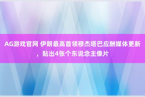 AG游戏官网 伊朗最高首领穆杰塔巴应酬媒体更新，贴出4张个东说念主像片