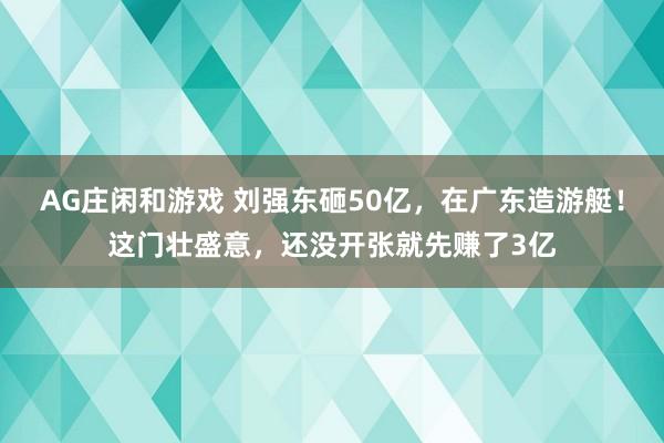 AG庄闲和游戏 刘强东砸50亿，在广东造游艇！这门壮盛意，还没开张就先赚了3亿