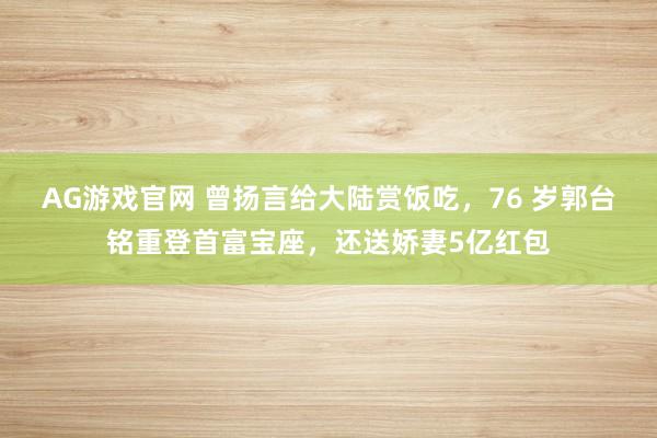 AG游戏官网 曾扬言给大陆赏饭吃，76 岁郭台铭重登首富宝座，还送娇妻5亿红包