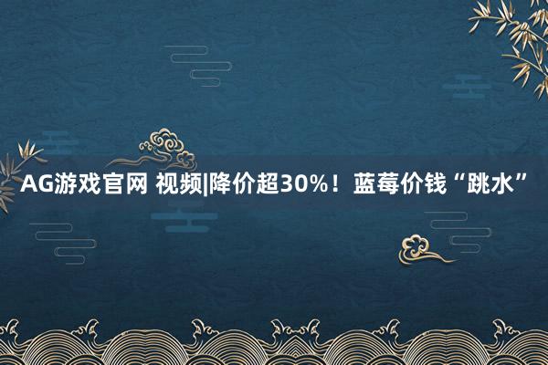 AG游戏官网 视频|降价超30%！蓝莓价钱“跳水”