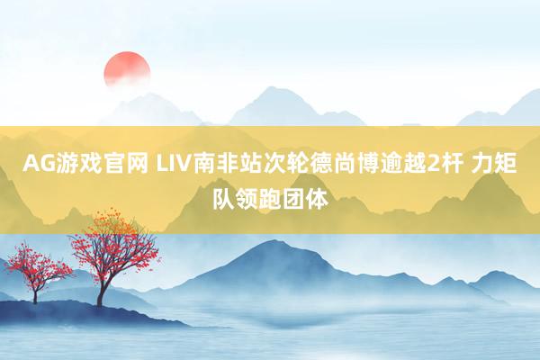AG游戏官网 LIV南非站次轮德尚博逾越2杆 力矩队领跑团体