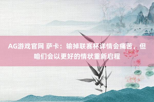 AG游戏官网 萨卡：输掉联赛杯详情会痛苦，但咱们会以更好的情状重新启程