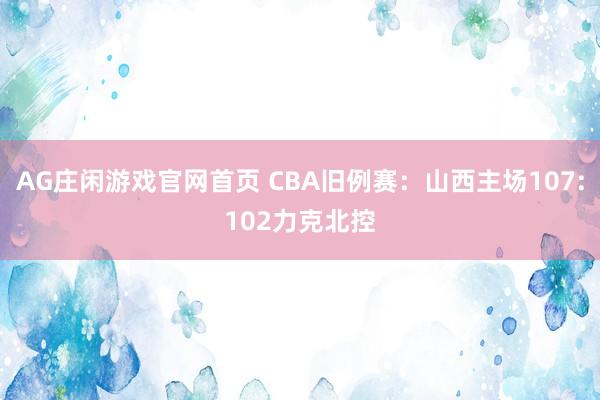 AG庄闲游戏官网首页 CBA旧例赛：山西主场107:102力克北控