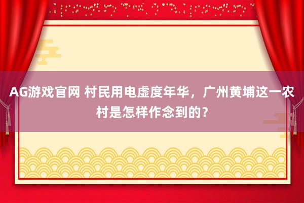 AG游戏官网 村民用电虚度年华，广州黄埔这一农村是怎样作念到的？