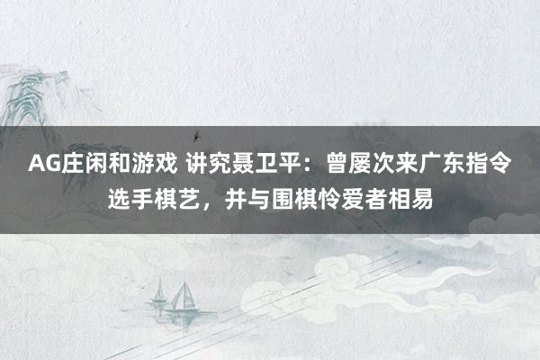 AG庄闲和游戏 讲究聂卫平：曾屡次来广东指令选手棋艺，并与围棋怜爱者相易