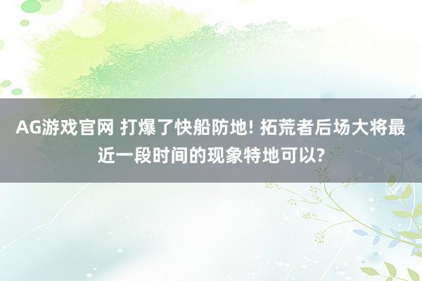 AG游戏官网 打爆了快船防地! 拓荒者后场大将最近一段时间的现象特地可以?