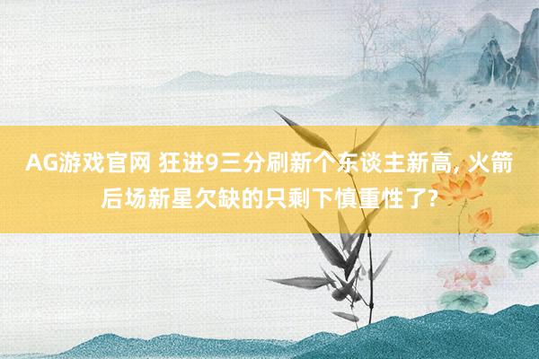 AG游戏官网 狂进9三分刷新个东谈主新高， 火箭后场新星欠缺的只剩下慎重性了?