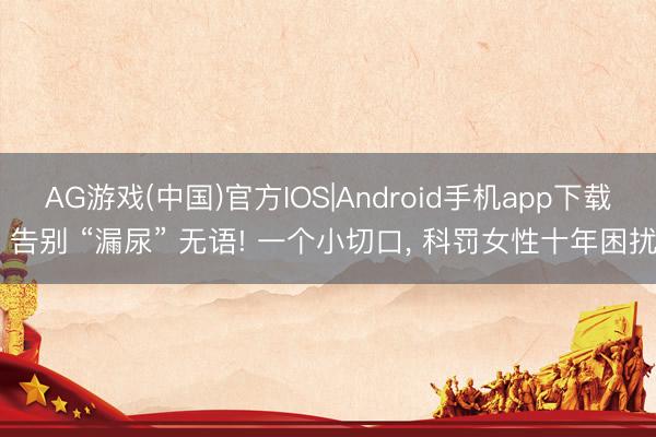 AG游戏(中国)官方IOS|Android手机app下载 告别 “漏尿” 无语! 一个小切口, 科罚女性十年困扰