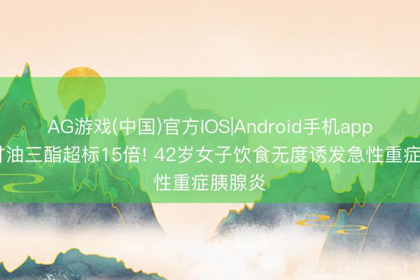 AG游戏(中国)官方IOS|Android手机app下载 甘油三酯超标15倍! 42岁女子饮食无度诱发急性重症胰腺炎