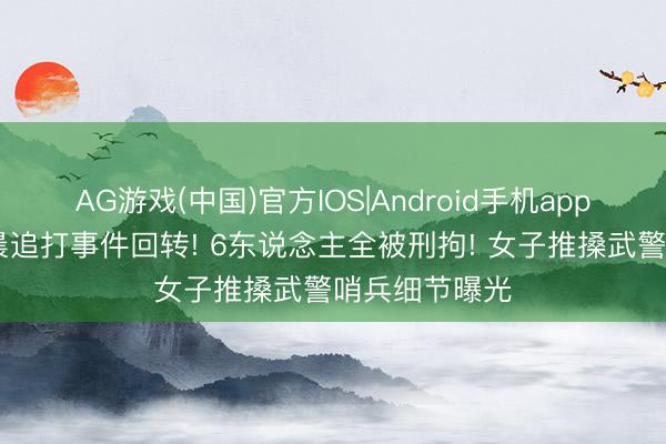 AG游戏(中国)官方IOS|Android手机app下载 四川凌晨追打事件回转! 6东说念主全被刑拘! 女子推搡武警哨兵细节曝光