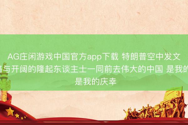 AG庄闲游戏中国官方app下载 特朗普空中发文: 省略与开阔的隆起东谈主士一同前去伟大的中国 是我的庆幸