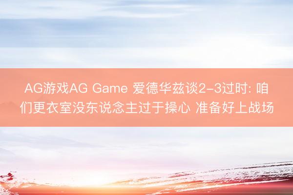 AG游戏AG Game 爱德华兹谈2-3过时: 咱们更衣室没东说念主过于操心 准备好上战场