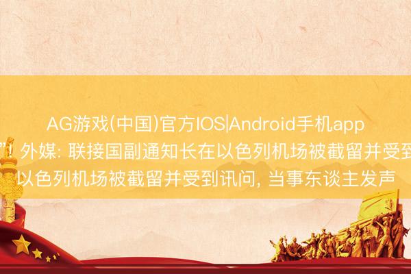AG游戏(中国)官方IOS|Android手机app下载 “烦懑的粗俗事件”! 外媒: 联接国副通知长在以色列机场被截留并受到讯问， 当事东谈主发声