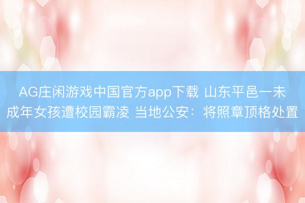 AG庄闲游戏中国官方app下载 山东平邑一未成年女孩遭校园霸凌 当地公安：将照章顶格处置