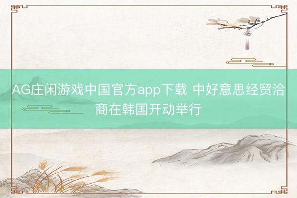 AG庄闲游戏中国官方app下载 中好意思经贸洽商在韩国开动举行
