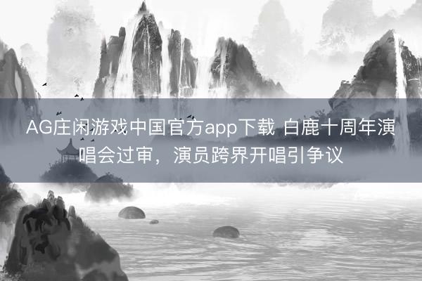 AG庄闲游戏中国官方app下载 白鹿十周年演唱会过审，演员跨界开唱引争议