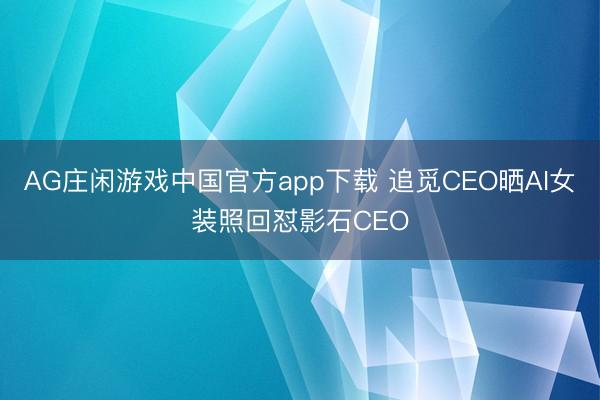 AG庄闲游戏中国官方app下载 追觅CEO晒AI女装照回怼影石CEO