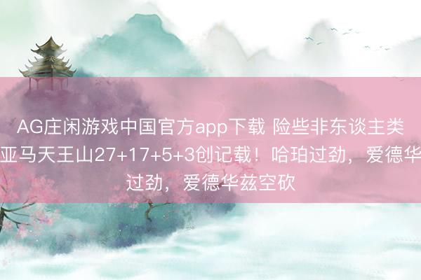AG庄闲游戏中国官方app下载 险些非东谈主类！文班亚马天王山27+17+5+3创记载！哈珀过劲，爱德华兹空砍