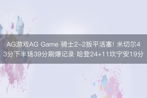 AG游戏AG Game 骑士2-2扳平活塞! 米切尔43分下半场39分刷爆记录 哈登24+11坎宁安19分
