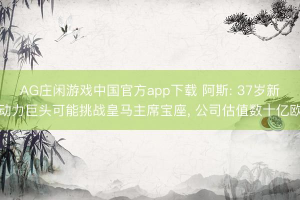 AG庄闲游戏中国官方app下载 阿斯: 37岁新动力巨头可能挑战皇马主席宝座， 公司估值数十亿欧