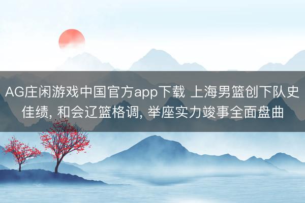 AG庄闲游戏中国官方app下载 上海男篮创下队史佳绩， 和会辽篮格调， 举座实力竣事全面盘曲