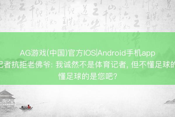 AG游戏(中国)官方IOS|Android手机app下载 女记者抗拒老佛爷: 我诚然不是体育记者， 但不懂足球的是您吧?