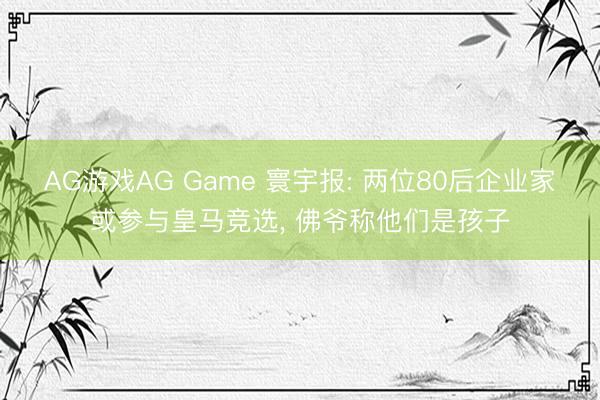 AG游戏AG Game 寰宇报: 两位80后企业家或参与皇马竞选， 佛爷称他们是孩子