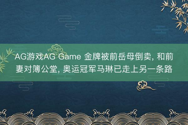 AG游戏AG Game 金牌被前岳母倒卖， 和前妻对簿公堂， 奥运冠军马琳已走上另一条路