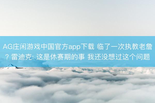 AG庄闲游戏中国官方app下载 临了一次执教老詹? 雷迪克: 这是休赛期的事 我还没想过这个问题
